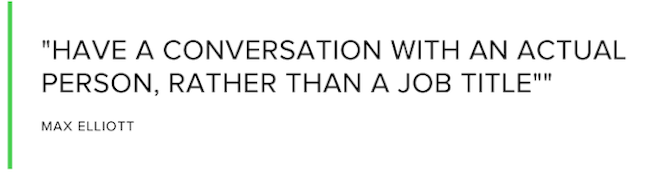 Have a conversation with an actual person, rather than a job title. Max Elliott